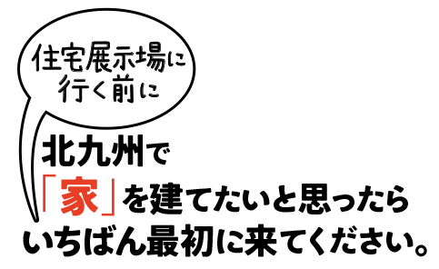 北九州で「家」を建てたいと思ったら住宅展示場に行く前にいちばん最初に来てください。
